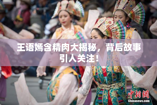 王语嫣含精肉大揭秘，背后故事引人关注！