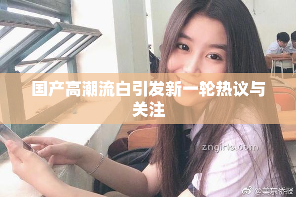 国产高潮流白引发新一轮热议与关注