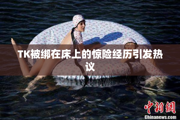 TK被绑在床上的惊险经历引发热议
