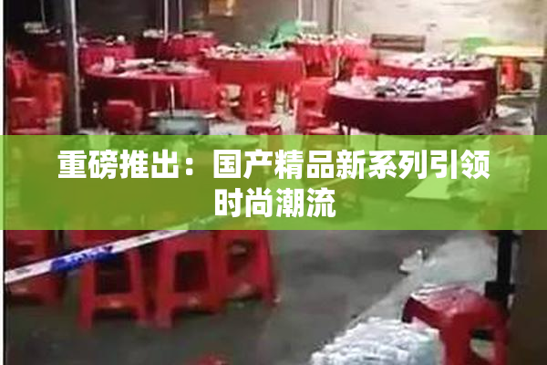 重磅推出：国产精品新系列引领时尚潮流