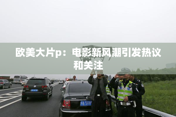 欧美大片p：电影新风潮引发热议和关注