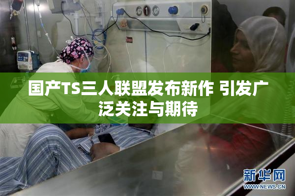国产TS三人联盟发布新作 引发广泛关注与期待