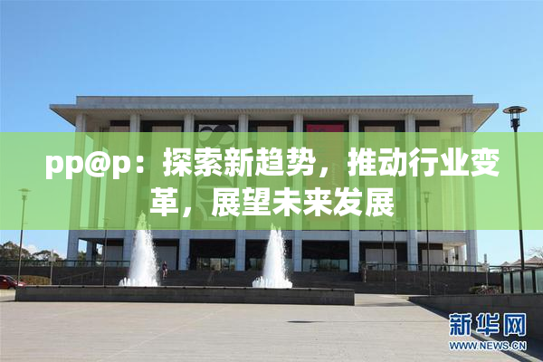 pp@p：探索新趋势，推动行业变革，展望未来发展