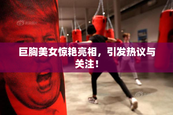 巨胸美女惊艳亮相，引发热议与关注！