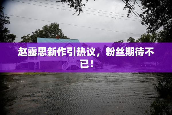 赵露思新作引热议，粉丝期待不已！