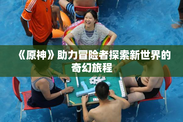 《原神》助力冒险者探索新世界的奇幻旅程
