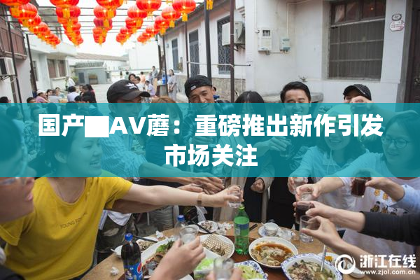 国产▇AV蘑：重磅推出新作引发市场关注