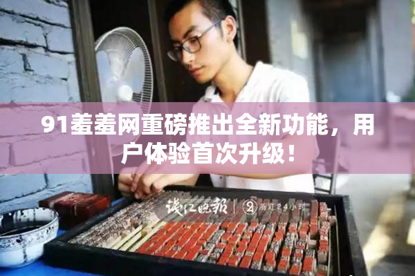 91羞羞网重磅推出全新功能，用户体验首次升级！