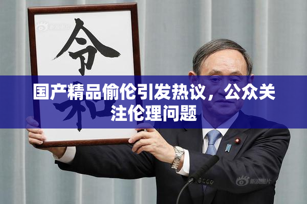 国产精品偷伦引发热议，公众关注伦理问题