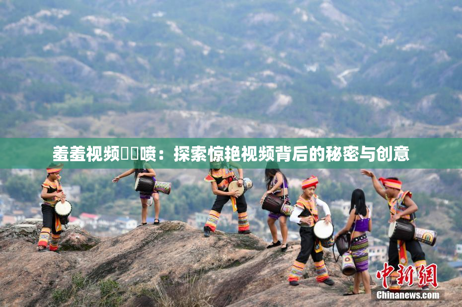 羞羞视频❌‌喷：探索惊艳视频背后的秘密与创意