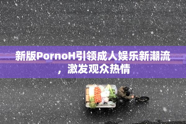 新版PornoH引领成人娱乐新潮流，激发观众热情