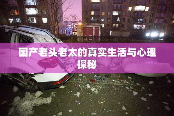 国产老头老太的真实生活与心理探秘