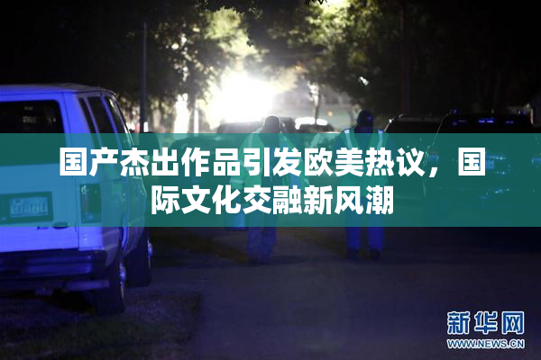 国产杰出作品引发欧美热议，国际文化交融新风潮