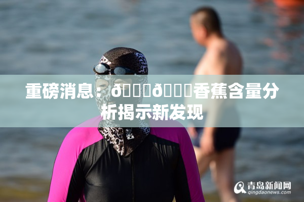 重磅消息：🔞🔞香蕉含量分析揭示新发现