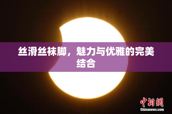 丝滑丝袜脚，魅力与优雅的完美结合