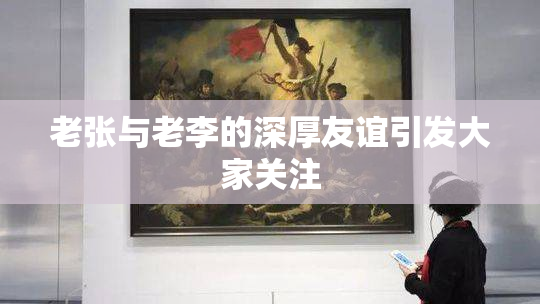 老张与老李的深厚友谊引发大家关注