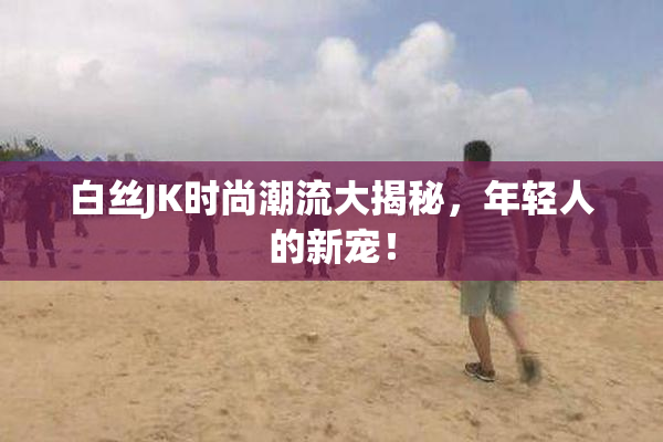 白丝JK时尚潮流大揭秘，年轻人的新宠！