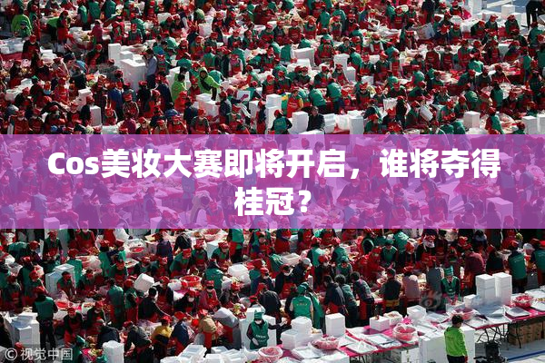 Cos美妆大赛即将开启，谁将夺得桂冠？