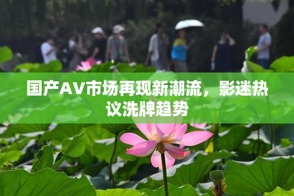 国产AV市场再现新潮流，影迷热议洗牌趋势