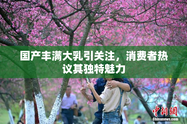 国产丰满大乳引关注，消费者热议其独特魅力