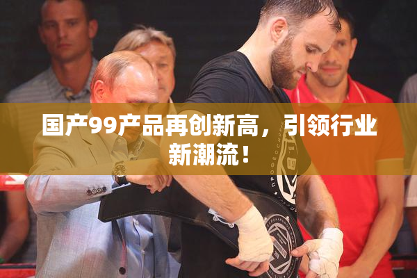 国产99产品再创新高，引领行业新潮流！