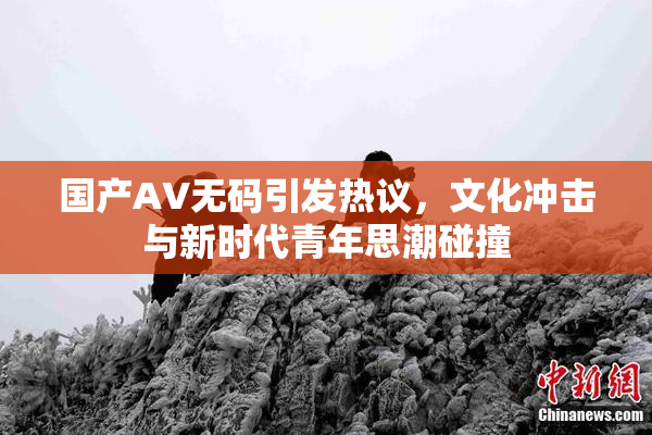 国产AV无码引发热议，文化冲击与新时代青年思潮碰撞