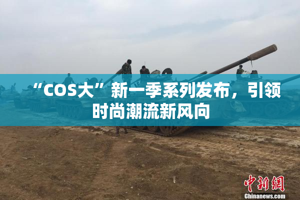 “COS大”新一季系列发布，引领时尚潮流新风向