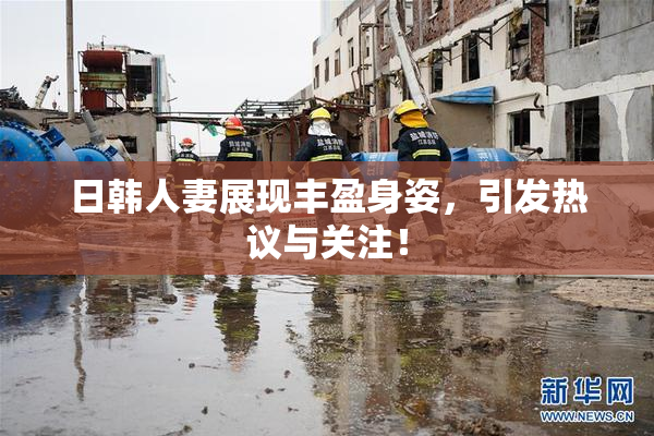 日韩人妻展现丰盈身姿，引发热议与关注！