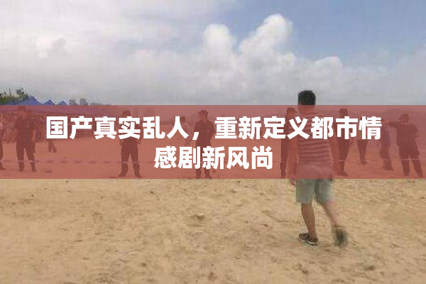 国产真实乱人，重新定义都市情感剧新风尚