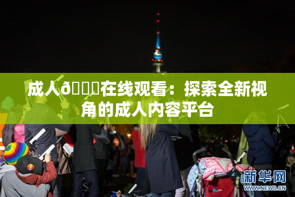 成人🔞在线观看：探索全新视角的成人内容平台