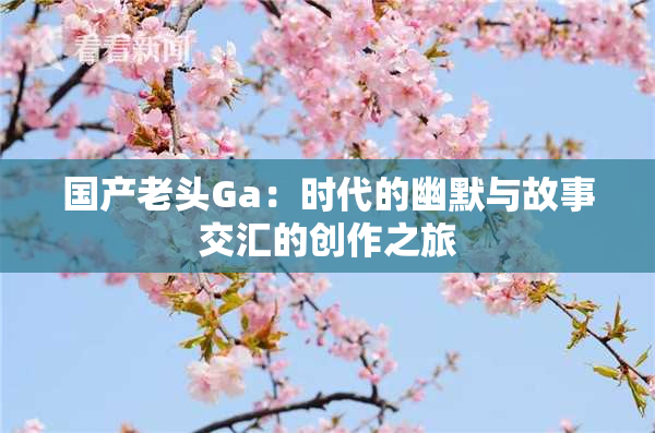 国产老头Ga：时代的幽默与故事交汇的创作之旅