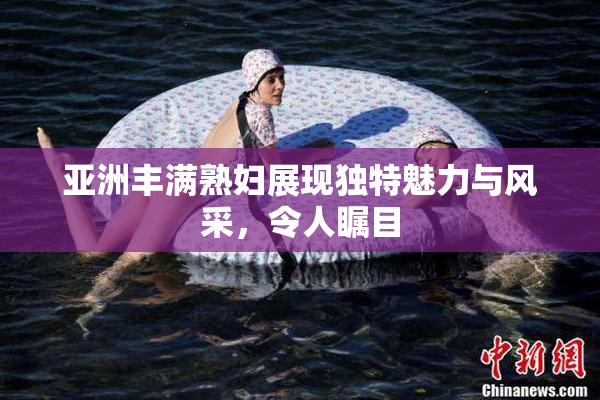 亚洲丰满熟妇展现独特魅力与风采，令人瞩目