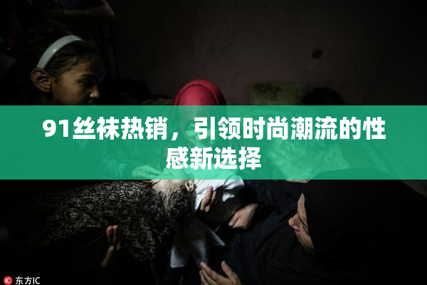 91丝袜热销，引领时尚潮流的性感新选择