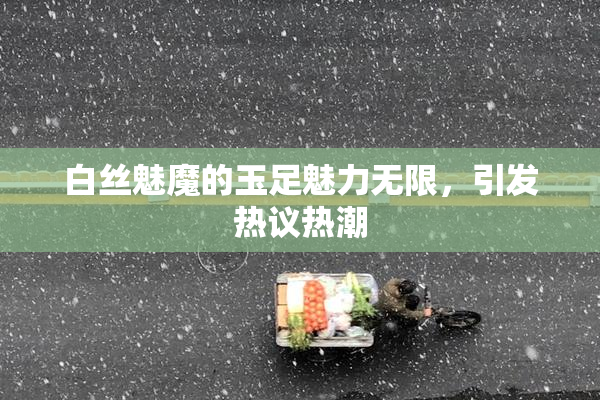 白丝魅魔的玉足魅力无限，引发热议热潮
