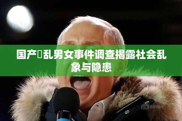 国产婬乱男女事件调查揭露社会乱象与隐患