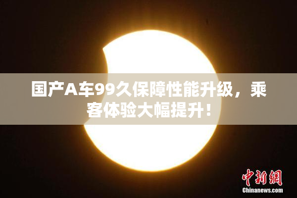 国产A车99久保障性能升级，乘客体验大幅提升！