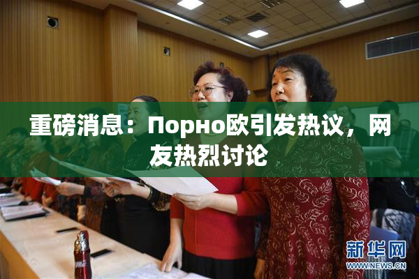 重磅消息：Порно欧引发热议，网友热烈讨论