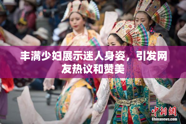 丰满少妇展示迷人身姿，引发网友热议和赞美