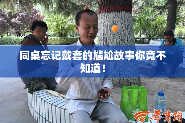 同桌忘记戴套的尴尬故事你竟不知道！