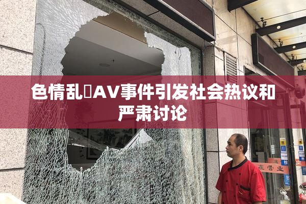 色情乱婬AV事件引发社会热议和严肃讨论