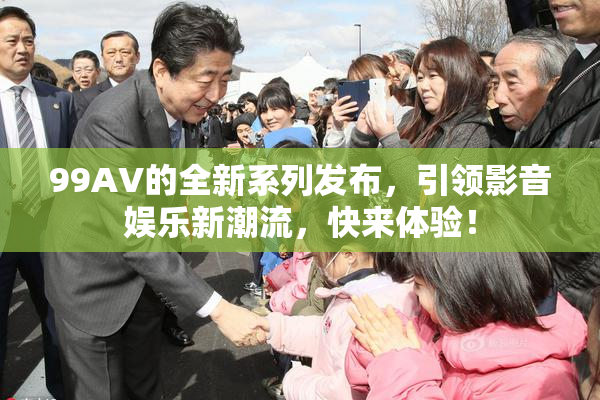 99AV的全新系列发布，引领影音娱乐新潮流，快来体验！