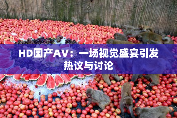 HD国产AV：一场视觉盛宴引发热议与讨论