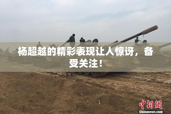杨超越的精彩表现让人惊讶，备受关注！
