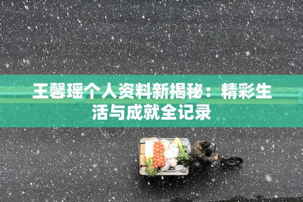 王馨瑶个人资料新揭秘：精彩生活与成就全记录
