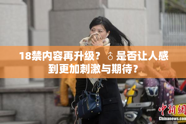 18禁内容再升级？♂是否让人感到更加刺激与期待？