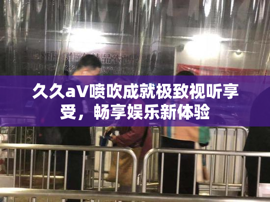 久久aV喷吹成就极致视听享受，畅享娱乐新体验