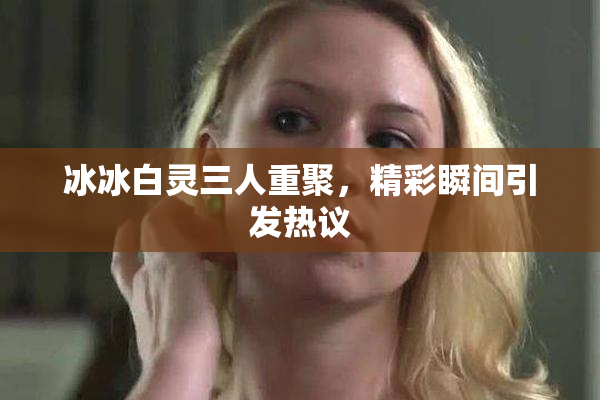 冰冰白灵三人重聚，精彩瞬间引发热议