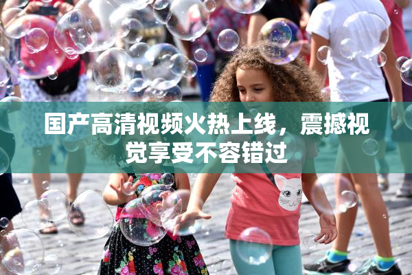 国产高清视频火热上线，震撼视觉享受不容错过