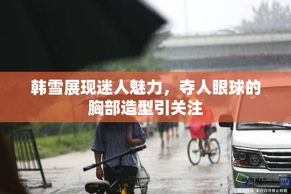 韩雪展现迷人魅力，夺人眼球的胸部造型引关注