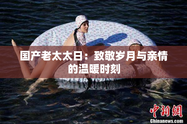 国产老太太日：致敬岁月与亲情的温暖时刻